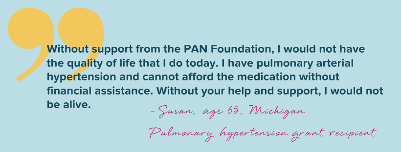 "Without support from the PAN Foundation, I would not have the quality of life that I do today. I have pulmonary arterial hypertension and cannot afford the medication without financial assistance. Without your help and support, I would not be alive." Quote from Susan, age 65, from Michigan.